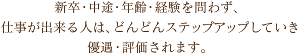 新卒・中途・年齢・経験を問わず、仕事が出来る人は、どんどんステップアップしていき優遇・評価されます。